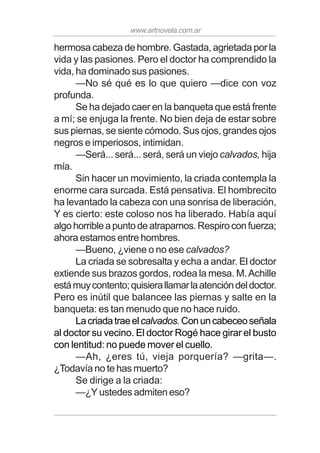 www.artnovela.com.ar
hermosa cabeza de hombre. Gastada, agrietada por la
vida y las pasiones. Pero el doctor ha comprendido la
vida, ha dominado sus pasiones.
—No sé qué es lo que quiero —dice con voz
profunda.
Se ha dejado caer en la banqueta que está frente
a mí; se enjuga la frente. No bien deja de estar sobre
sus piernas, se siente cómodo. Sus ojos, grandes ojos
negros e imperiosos, intimidan.
—Será... será... será, será un viejo calvados, hija
mía.
Sin hacer un movimiento, la criada contempla la
enorme cara surcada. Está pensativa. El hombrecito
ha levantado la cabeza con una sonrisa de liberación,
Y es cierto: este coloso nos ha liberado. Había aquí
algohorribleapuntodeatraparnos.Respiroconfuerza;
ahora estamos entre hombres.
—Bueno, ¿viene o no ese calvados?
La criada se sobresalta y echa a andar. El doctor
extiende sus brazos gordos, rodea la mesa. M.Achille
estámuycontento;quisierallamarlaatencióndeldoctor.
Pero es inútil que balancee las piernas y salte en la
banqueta: es tan menudo que no hace ruido.
Lacriadatraeelcalvados.Conuncabeceoseñala
al doctor su vecino. El doctor Rogé hace girar el busto
con lentitud: no puede mover el cuello.
—Ah, ¿eres tú, vieja porquería? —grita—.
¿Todavía no te has muerto?
Se dirige a la criada:
—¿Y ustedes admiten eso?
 