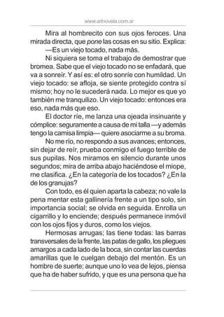 www.artnovela.com.ar
Mira al hombrecito con sus ojos feroces. Una
mirada directa, que pone las cosas en su sitio. Explica:
—Es un viejo tocado, nada más.
Ni siquiera se toma el trabajo de demostrar que
bromea. Sabe que el viejo tocado no se enfadará, que
va a sonreír. Y así es: el otro sonríe con humildad. Un
viejo tocado: se afloja, se siente protegido contra sí
mismo; hoy no le sucederá nada. Lo mejor es que yo
también me tranquilizo. Un viejo tocado: entonces era
eso, nada más que eso.
El doctor ríe, me lanza una ojeada insinuante y
cómplice:seguramenteacausademitalla—yademás
tengo la camisa limpia— quiere asociarme a su broma.
No me río, no respondo a sus avances; entonces,
sin dejar de reír, prueba conmigo el fuego terrible de
sus pupilas. Nos miramos en silencio durante unos
segundos; mira de arriba abajo haciéndose el miope,
me clasifica. ¿En la categoría de los tocados? ¿En la
de los granujas?
Con todo, es él quien aparta la cabeza; no vale la
pena mentar esta gallinería frente a un tipo solo, sin
importancia social; se olvida en seguida. Enrolla un
cigarrillo y lo enciende; después permanece inmóvil
con los ojos fijos y duros, como los viejos.
Hermosas arrugas; las tiene todas: las barras
transversalesdelafrente,laspatasdegallo,lospliegues
amargos a cada lado de la boca, sin contar las cuerdas
amarillas que le cuelgan debajo del mentón. Es un
hombre de suerte; aunque uno lo vea de lejos, piensa
que ha de haber sufrido, y que es una persona que ha
 