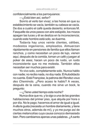www.artnovela.com.ar
confidencialmente a los parroquianos:
—¿Está bien así, señor?
Sonrío al verlo tan vivaz; a las horas en que su
establecimiento se vacía, también su cabeza se vacía.
De dos a cuatro el café queda desierto; entonces M.
Fasquelle da unos pasos con aire estúpido, los mozos
apagan las luces y él se desliza en la inconsciencia;
cuando este hombre está solo, se duerme.
Todavía hay unos veinte clientes, célibes,
modestos ingenieros, empleados. Almuerzan
rápidamente en pensiones de familia que ellos llaman
ranchos, y como necesitan un poco de lujo, vienen
aquí, después de la comida, toman un café y juegan al
poker de ases; hacen un poco de ruido, un ruido
inconsistente que no me molesta. También ellos
necesitan ser muchos para existir.
Yo vivo solo, completamente solo. Nunca hablo
con nadie; no recibo nada, no doy nada. ElAutodidacto
no cuenta. Está Françoise, la patrona del Rendez-vous
des Cheminots. ¿Pero acaso le hablo? A veces,
después de la cena, cuando me sirve un bock, le
pregunto:
—¿Tiene usted tiempo esta noche?
Nunca dice que no, y la sigo a una de las grandes
habitaciones del primer piso, que alquila por hora o
por día. No le pago; hacemos el amor de igual a igual.
A ella le gusta (necesita un hombre diariamente, y tiene
muchos otros, además de mí), y yo me purgo así de
ciertas melancolías cuya causa conozco demasiado
bien.Perocambiamosapenasunaspalabras.¿Asanto
 