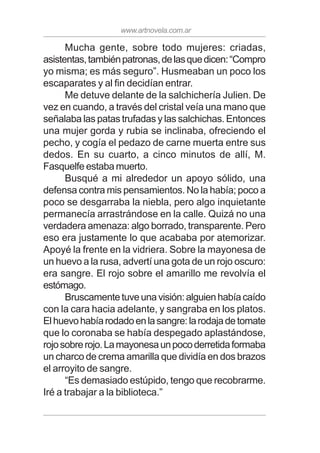 www.artnovela.com.ar
Mucha gente, sobre todo mujeres: criadas,
asistentas,tambiénpatronas,delasquedicen:“Compro
yo misma; es más seguro”. Husmeaban un poco los
escaparates y al fin decidían entrar.
Me detuve delante de la salchichería Julien. De
vez en cuando, a través del cristal veía una mano que
señalaba las patas trufadas y las salchichas. Entonces
una mujer gorda y rubia se inclinaba, ofreciendo el
pecho, y cogía el pedazo de carne muerta entre sus
dedos. En su cuarto, a cinco minutos de allí, M.
Fasquelfe estaba muerto.
Busqué a mi alrededor un apoyo sólido, una
defensa contra mis pensamientos. No la había; poco a
poco se desgarraba la niebla, pero algo inquietante
permanecía arrastrándose en la calle. Quizá no una
verdadera amenaza: algo borrado, transparente. Pero
eso era justamente lo que acababa por atemorizar.
Apoyé la frente en la vidriera. Sobre la mayonesa de
un huevo a la rusa, advertí una gota de un rojo oscuro:
era sangre. El rojo sobre el amarillo me revolvía el
estómago.
Bruscamentetuveunavisión:alguienhabíacaído
con la cara hacia adelante, y sangraba en los platos.
Elhuevohabíarodadoenlasangre:larodajadetomate
que lo coronaba se había despegado aplastándose,
rojosobrerojo.Lamayonesaunpocoderretidaformaba
un charco de crema amarilla que dividía en dos brazos
el arroyito de sangre.
“Es demasiado estúpido, tengo que recobrarme.
Iré a trabajar a la biblioteca.”
 