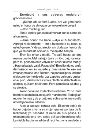 www.artnovela.com.ar
Enrojeció y sus caderas ondularon
graciosamente.
—¡Señor, ah, señor! Bueno, ahí va: ¿me haría
usted el honor de almorzar conmigo el miércoles?
—Con mucho gusto.
Tenía tantas ganas de almorzar con él como de
ahorcarme.
—Qué honor me hace —dijo el Autodidacto.
Agregó rápidamente—: Iré a buscarlo a su casa, si
usted quiere. Y desapareció, sin duda por temor de
que yo mudara de opinión si me dejaba tiempo.
Eran las once y media. Trabajé hasta las dos
menos cuarto. Mal trabajo: tenia un libro bajo los ojos,
pero mi pensamiento volvía sin cesar al café Mably.
¿Habría bajado ya M. Fasquelle? En el fondo no creía
demasiado en su muerte y precisamente eso me
irritaba; era una idea flotante, no podía ni persuadirme
ni desprenderme de ella. Los zapatos del corso crujían
en el piso. Varias veces vino a plantarse delante de mí
como si quisiera hablarme. Pero cambiaba de idea y
se alejaba.
Aeso de la una los lectores salieron. Yo no tenía
hambre: sobre todo, no quería marcharme.Trabajé un
momento más y de pronto me sobresalté: me sentía
amortajado en el silencio.
Alcé la cabeza: estaba solo. El corso debía de
haber bajado a ver a su mujer que es portera de la
biblioteca; yo deseaba el ruido de sus pasos. Oí
exactamente una leve caída del carbón en la estufa.
La niebla había invadido el recinto, no la verdadera
 