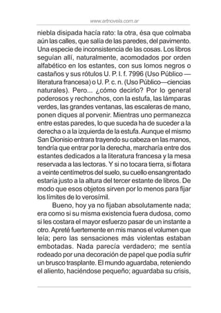 www.artnovela.com.ar
niebla disipada hacía rato: la otra, ésa que colmaba
aún las calles, que salía de las paredes, del pavimento.
Una especie de inconsistencia de las cosas. Los libros
seguían allí, naturalmente, acomodados por orden
alfabético en los estantes, con sus lomos negros o
castaños y sus rótulos U. P. l. f. 7996 (Uso Público —
literatura francesa) o U. P. c. n. (Uso Público—ciencias
naturales). Pero... ¿cómo decirlo? Por lo general
poderosos y rechonchos, con la estufa, las lámparas
verdes, las grandes ventanas, las escaleras de mano,
ponen diques al porvenir. Mientras uno permanezca
entre estas paredes, lo que suceda ha de suceder a la
derecha o a la izquierda de la estufa.Aunque el mismo
SanDionisioentraratrayendosucabezaenlasmanos,
tendría que entrar por la derecha, marcharía entre dos
estantes dedicados a la literatura francesa y la mesa
reservada a las lectoras. Y si no tocara tierra, si flotara
aveintecentímetrosdelsuelo,sucuelloensangrentado
estaría justo a la altura del tercer estante de libros. De
modo que esos objetos sirven por lo menos para fijar
los límites de lo verosímil.
Bueno, hoy ya no fijaban absolutamente nada;
era como si su misma existencia fuera dudosa, como
si les costara el mayor esfuerzo pasar de un instante a
otro.Apreté fuertemente en mis manos el volumen que
leía; pero las sensaciones más violentas estaban
embotadas. Nada parecía verdadero; me sentía
rodeado por una decoración de papel que podía sufrir
un brusco trasplante. El mundo aguardaba, reteniendo
el aliento, haciéndose pequeño; aguardaba su crisis,
 