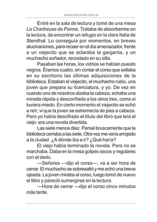 www.artnovela.com.ar
Entré en la sala de lectura y tomé de una mesa
La Chartreuse de Parme. Trataba de absorberme en
la lectura, de encontrar un refugio en la clara Italia de
Stendhal. Lo conseguía por momentos, en breves
alucinaciones,pararecaereneldíaamenazador,frente
a un viejecito que se aclaraba la garganta, y un
muchacho soñador, recostado en su silla.
Pasaban las horas, los vidrios se habían puesto
negros. Éramos cuatro, sin contar el corso que sellaba
en su escritorio las últimas adquisiciones de la
biblioteca. Estaban el viejecito, el muchacho rubio, una
joven que prepara su licenciatura, y yo. De vez en
cuando uno de nosotros alzaba la cabeza, echaba una
mirada rápida y desconfiada a los otros tres, como si
tuviera miedo. En cierto momento el viejecito se echó
a reír; vi que la joven se estremecía de pies a cabeza.
Pero yo había descifrado el título del libro que leía el
viejo: era una novela divertida.
Las siete menos diez. Pensé bruscamente que la
bibliotecacerrabaalassiete.Otravezmeveríaarrojado
a la ciudad. ¿A dónde iba a ir? ¿Qué haría?
El viejo había terminado la novela. Pero no se
marchaba. Daba en la mesa golpes secos y regulares
con el dedo.
—Señores —dijo el corso—, va a ser hora de
cerrar.Elmuchachosesobresaltóymeechóunabreve
ojeada. La joven miraba al corso, luego tomó de nuevo
el libro y pareció sumergirse en la lectura.
—Hora de cerrar —dijo el corso cinco minutos
más tarde.
 