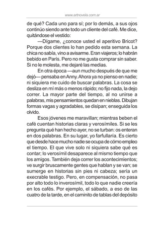 www.artnovela.com.ar
de qué? Cada uno para sí; por lo demás, a sus ojos
continúo siendo ante todo un cliente del café. Me dice,
quitándose el vestido:
—Dígame, ¿conoce usted el aperitivo Bricot?
Porque dos clientes lo han pedido esta semana. La
chicanosabía,vinoaavisarme.Eranviajeros;lohabrán
bebido en París. Pero no me gusta comprar sin saber.
Si no le molesta, me dejaré las medias.
En otra época —aun mucho después de que me
dejó— pensaba enAnny.Ahora ya no pienso en nadie;
ni siquiera me cuido de buscar palabras. La cosa se
desliza en mí más o menos rápido; no fijo nada, la dejo
correr. La mayor parte del tiempo, al no unirse a
palabras,mispensamientosquedanennieblas.Dibujan
formas vagas y agradables, se disipan; enseguida los
olvido.
Esos jóvenes me maravillan; mientras beben el
café cuentan historias claras y verosímiles. Si se les
pregunta qué han hecho ayer, no se turban: os enteran
en dos palabras. En su lugar, yo farfullaría. Es cierto
quedesdehacemuchonadieseocupadecómoempleo
el tiempo. El que vive solo ni siquiera sabe qué es
contar; lo verosímil desaparece al mismo tiempo que
los amigos. También deja correr los acontecimientos;
ve surgir bruscamente gentes que hablan y se van; se
sumerge en historias sin pies ni cabeza; sería un
execrable testigo. Pero, en compensación, no pasa
por alto todo lo inverosímil, todo lo que nadie creería
en los cafés. Por ejemplo, el sábado, a eso de las
cuatro de la tarde, en el caminito de tablas del depósito
 