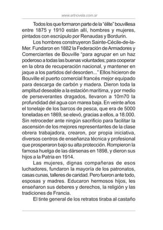 www.artnovela.com.ar
Todoslosqueformaronpartedela“élite”bouvillesa
entre 1875 y 1910 están allí, hombres y mujeres,
pintados con escrúpulo por Renaudas y Bordurin.
Los hombres construyeron Sainte-Cécile-de-la-
Mer. Fundaron en 1882 la Federación deArmadores y
Comerciantes de Bouville “para agrupar en un haz
poderosoatodaslasbuenasvoluntades;paracooperar
en la obra de recuperación nacional, y mantener en
jaque a los partidos del desorden...” Ellos hicieron de
Bouville el puerto comercial francés mejor equipado
para descarga de carbón y madera. Dieron toda la
amplitud deseable a la estación marítima, y por medio
de perseverantes dragados, llevaron a 10m70 la
profundidad del agua con marea baja. En veinte años
el tonelaje de los barcos de pesca, que era de 5000
toneladas en 1869, se elevó, gracias a ellos, a 18.000.
Sin retroceder ante ningún sacrificio para facilitar la
ascensión de los mejores representantes de la clase
obrera trabajadora, crearon, por propia iniciativa,
diversos centros de enseñanza técnica y profesional
que prosperaron bajo su alta protección. Rompieron la
famosa huelga de las dársenas en 1898, y dieron sus
hijos a la Patria en 1914.
Las mujeres, dignas compañeras de esos
luchadores, fundaron la mayoría de los patronatos,
casascunas,talleresdecaridad.Perofueronantetodo,
esposas y madres. Educaron hermosos hijos, les
enseñaron sus deberes y derechos, la religión y las
tradiciones de Francia.
El tinte general de los retratos tiraba al castaño
 