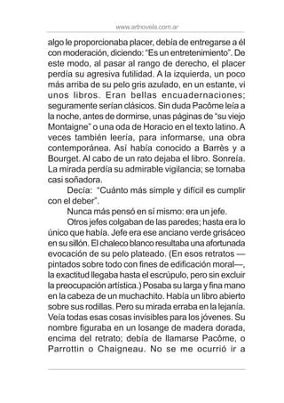 www.artnovela.com.ar
algo le proporcionaba placer, debía de entregarse a él
con moderación, diciendo: “Es un entretenimiento”. De
este modo, al pasar al rango de derecho, el placer
perdía su agresiva futilidad. A la izquierda, un poco
más arriba de su pelo gris azulado, en un estante, vi
unos libros. Eran bellas encuadernaciones;
seguramente serían clásicos. Sin duda Pacôme leía a
la noche, antes de dormirse, unas páginas de “su viejo
Montaigne” o una oda de Horacio en el texto latino.A
veces también leería, para informarse, una obra
contemporánea. Así había conocido a Barrès y a
Bourget. Al cabo de un rato dejaba el libro. Sonreía.
La mirada perdía su admirable vigilancia; se tornaba
casi soñadora.
Decía: “Cuánto más simple y difícil es cumplir
con el deber”.
Nunca más pensó en sí mismo: era un jefe.
Otros jefes colgaban de las paredes; hasta era lo
único que había. Jefe era ese anciano verde grisáceo
ensusillón.Elchalecoblancoresultabaunaafortunada
evocación de su pelo plateado. (En esos retratos —
pintados sobre todo con fines de edificación moral—,
la exactitud llegaba hasta el escrúpulo, pero sin excluir
la preocupación artística.) Posaba su larga y fina mano
en la cabeza de un muchachito. Había un libro abierto
sobre sus rodillas. Pero su mirada erraba en la lejanía.
Veía todas esas cosas invisibles para los jóvenes. Su
nombre figuraba en un losange de madera dorada,
encima del retrato; debía de llamarse Pacôme, o
Parrottin o Chaigneau. No se me ocurrió ir a
 