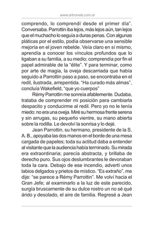 www.artnovela.com.ar
comprendo, lo comprendí desde el primer día”.
Conversaba.Parrottinibalejos,máslejosaún,tanlejos
queelmuchacholoseguíaaduraspenas.Conalgunas
pláticas por el estilo, podía observarse una sensible
mejoría en el joven rebelde. Veía claro en sí mismo,
aprendía a conocer los vínculos profundos que lo
ligaban a su familia, a su medio; comprendía por fin el
papel admirable de la “élite”. Y para terminar, como
por arte de magia, la oveja descarriada que había
seguido a Parrottin paso a paso, se encontraba en el
redil, ilustrada, arrepentida. “Ha curado más almas”,
concluía Wakefield, “que yo cuerpos”
RémyParrottinmesonreíaafablemente.Dudaba,
trataba de comprender mi posición para cambiarla
despacito y conducirme al redil. Pero yo no le tenía
miedo:noeraunaoveja.Mirésuhermosafrenteserena
y sin arrugas, su pequeño vientre, su mano abierta
sobre la rodilla. Le devolví la sonrisa y lo dejé.
Jean Parrottin, su hermano, presidente de la S.
A. B., apoyaba las dos manos en el borde de una mesa
cargada de papeles; toda su actitud daba a entender
alvisitantequelaaudienciahabíaterminado.Sumirada
era extraordinaria; parecía abstracta, y brillaba de
derecho puro. Sus ojos deslumbrantes le devoraban
toda la cara. Debajo de ese incendio, advertí unos
labios delgados y prietos de místico. “Es extraño”, me
dije: “se parece a Rémy Parrottin”. Me volví hacia el
Gran Jefe; al examinarlo a la luz de este parecido,
surgía bruscamente de su dulce rostro un no sé qué
árido y desolado, el aire de familia. Regresé a Jean
 