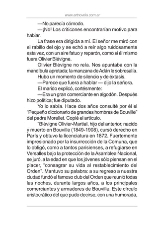 www.artnovela.com.ar
—No parecía cómodo.
—¡No! Los criticones encontrarían motivo para
hablar.
La frase era dirigida a mí. El señor me miró con
el rabillo del ojo y se echó a reír algo ruidosamente
esta vez, con un aire fatuo y reparón, como si él mismo
fuera Olivier Blévigne.
Olivier Blévigne no reía. Nos apuntaba con la
mandíbulaapretada;lamanzanadeAdánlesobresalía.
Hubo un momento de silencio y de éxtasis.
—Parece que fuera a hablar — dijo la señora.
El marido explicó, cortésmente:
—Era un gran comerciante en algodón. Después
hizo política; fue diputado.
Yo lo sabía. Hace dos años consulté por él el
“Pequeño diccionario de grandes hombres de Bouville”
del padre Morellet. Copié el artículo.
“Blévigne Olivier-Martial, hijo del anterior, nacido
y muerto en Bouville (1849-1908), cursó derecho en
París y obtuvo la licenciatura en 1872. Fuertemente
impresionado por la insurrección de la Comuna, que
lo obligó, como a tantos parisienses, a refugiarse en
Versalles bajo la protección de laAsamblea Nacional,
se juró, a la edad en que los jóvenes sólo piensan en el
placer, “consagrar su vida al restablecimiento del
Orden”. Mantuvo su palabra: a su regreso a nuestra
ciudadfundóelfamosoclubdelOrdenquereuniótodas
las noches, durante largos años, a los principales
comerciantes y armadores de Bouville. Este círculo
aristocrático del que pudo decirse, con una humorada,
 