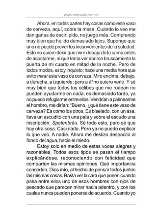 www.artnovela.com.ar
Ahora, en todas partes hay cosas como este vaso
de cerveza, aquí, sobre la mesa. Cuando lo veo me
dan ganas de decir: pido, no juego más. Comprendo
muy bien que he ido demasiado lejos. Supongo que
uno no puede prever los inconvenientes de la soledad.
Esto no quiere decir que mire debajo de la cama antes
de acostarme, ni que tema ver abrirse bruscamente la
puerta de mi cuarto en mitad de la noche. Pero de
todos modos, estoy inquieto; hace una media hora que
evito mirar este vaso de cerveza. Miro encima, debajo,
a derecha, a izquierda; pero a él no quiero verlo. Y sé
muy bien que todos los célibes que me rodean no
pueden ayudarme en nada; es demasiado tarde, ya
nopuedorefugiarmeentreellos.Vendríanapalmearme
el hombro, me dirían: “Bueno, ¿qué tiene este vaso de
cerveza? Es como los otros. Es biselado, con un asa,
lleva un escudito con una pala y sobre el escudo una
inscripción: Spatenbräu. Sé todo esto, pero sé que
hay otra cosa. Casi nada. Pero ya no puedo explicar
lo que veo. A nadie. Ahora me deslizo despacito al
fondo del agua, hacia el miedo.
Estoy solo en medio de estas voces alegres y
razonables. Todos esos tipos se pasan el tiempo
explicándose, reconociendo con felicidad que
comparten las mismas opiniones. Qué importancia
conceden, Dios mío, al hecho de pensar todos juntos
las mismas cosas. Basta ver la cara que ponen cuando
pasa entre ellos uno de esos hombres con ojos de
pescado que parecen mirar hacia adentro, y con los
cuales nunca pueden ponerse de acuerdo. Cuando yo
 