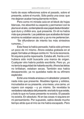 www.artnovela.com.ar
harto de esas reflexiones sobre el pasado, sobre el
presente, sobre el mundo. Sólo pedía una cosa: que
me dejaran acabar tranquilamente mi libro.
Pero como mi mirada caía en el block de hojas
blancas, me absorbió su aspecto y permanecí con la
plumaenelaire,contemplandoesepapeldeslumbrador:
qué duro y chillón era, qué presente. En él no había
másquepresente.Laspalabrasqueacababadetrazar
encima no estaban secas aún y ya no me pertenecían.
“Se difundieron de intento los más siniestros
rumores...”
Esta frase la había pensado; había sido primero
un poco de mí mismo. Ahora estaba grabada en el
papel,formabaunbloquecontramí.Yanolareconocía.
Ni siquiera podía repensarla. Estaba allí, frente a mí;
hubiera sido inútil buscarle una marca de origen.
Cualquier otro habría podido escribirla. Pero yo, yo
noteníalaseguridaddehaberlaescrito.Ahoralasletras
no brillaban, estaban secas. También eso había
desaparecido; ya no quedaba nada de su efímero
esplendor.
Echéunamiradaansiosaamialrededor:presentí,
nada más que presente. Muebles ligeros y sólidos,
incrustados en su presente, una mesa, una cama, un
ropero con espejo —y yo mismo. Se revelaba la
verdaderanaturalezadelpresente:eratodoloqueexiste,
y todo lo que no fuese presente no existía. El pasado
no existía. En absoluto. Ni en las cosas ni siquiera en
mi pensamiento. Por supuesto, sabía desde mucho
tiempo atrás que el mío se me había escapado. Pero
 