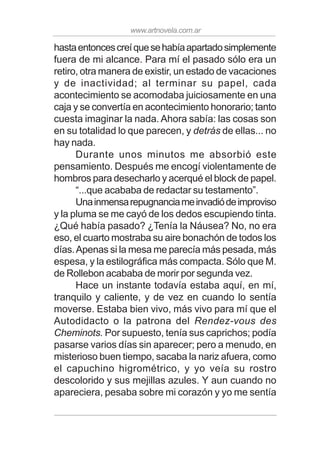 www.artnovela.com.ar
hastaentoncescreíquesehabíaapartadosimplemente
fuera de mi alcance. Para mí el pasado sólo era un
retiro, otra manera de existir, un estado de vacaciones
y de inactividad; al terminar su papel, cada
acontecimiento se acomodaba juiciosamente en una
caja y se convertía en acontecimiento honorario; tanto
cuesta imaginar la nada. Ahora sabía: las cosas son
en su totalidad lo que parecen, y detrás de ellas... no
hay nada.
Durante unos minutos me absorbió este
pensamiento. Después me encogí violentamente de
hombros para desecharlo y acerqué el block de papel.
“...que acababa de redactar su testamento”.
Unainmensarepugnanciameinvadiódeimproviso
y la pluma se me cayó de los dedos escupiendo tinta.
¿Qué había pasado? ¿Tenía la Náusea? No, no era
eso, el cuarto mostraba su aire bonachón de todos los
días.Apenas si la mesa me parecía más pesada, más
espesa, y la estilográfica más compacta. Sólo que M.
de Rollebon acababa de morir por segunda vez.
Hace un instante todavía estaba aquí, en mí,
tranquilo y caliente, y de vez en cuando lo sentía
moverse. Estaba bien vivo, más vivo para mí que el
Autodidacto o la patrona del Rendez-vous des
Cheminots. Por supuesto, tenía sus caprichos; podía
pasarse varios días sin aparecer; pero a menudo, en
misterioso buen tiempo, sacaba la nariz afuera, como
el capuchino higrométrico, y yo veía su rostro
descolorido y sus mejillas azules. Y aun cuando no
apareciera, pesaba sobre mi corazón y yo me sentía
 