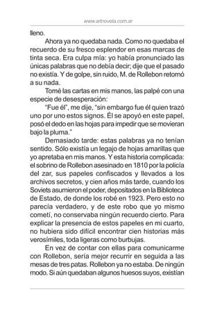 www.artnovela.com.ar
lleno.
Ahora ya no quedaba nada. Como no quedaba el
recuerdo de su fresco esplendor en esas marcas de
tinta seca. Era culpa mía: yo había pronunciado las
únicas palabras que no debía decir; dije que el pasado
no existía. Y de golpe, sin ruido, M. de Rollebon retornó
a su nada.
Tomé las cartas en mis manos, las palpé con una
especie de desesperación:
“Fue él”, me dije, “sin embargo fue él quien trazó
uno por uno estos signos. Él se apoyó en este papel,
posóeldedoenlashojasparaimpedirquesemovieran
bajo la pluma.”
Demasiado tarde: estas palabras ya no tenían
sentido. Sólo existía un legajo de hojas amarillas que
yo apretaba en mis manos. Y esta historia complicada:
el sobrino de Rollebon asesinado en 1810 por la policía
del zar, sus papeles confiscados y llevados a los
archivos secretos, y cien años más tarde, cuando los
Sovietsasumieronelpoder,depositadosenlaBiblioteca
de Estado, de donde los robé en 1923. Pero esto no
parecía verdadero, y de este robo que yo mismo
cometí, no conservaba ningún recuerdo cierto. Para
explicar la presencia de estos papeles en mi cuarto,
no hubiera sido difícil encontrar cien historias más
verosímiles, toda ligeras como burbujas.
En vez de contar con ellas para comunicarme
con Rollebon, sería mejor recurrir en seguida a las
mesasdetrespatas.Rollebonyanoestaba.Deningún
modo.Siaúnquedabanalgunoshuesossuyos,existían
 