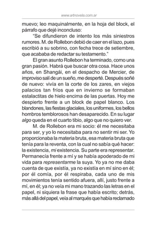 www.artnovela.com.ar
muevo; leo maquinalmente, en la hoja del block, el
párrafo que dejé inconcluso:
“Se difundieron de intento los más siniestros
rumores. M. de Rollebon debió de caer en el lazo, pues
escribió a su sobrino, con fecha trece de setiembre,
que acababa de redactar su testamento.”
El gran asunto Rollebon ha terminado, como una
gran pasión. Habrá que buscar otra cosa. Hace unos
años, en Shangái, en el despacho de Mercier, de
improvisosalídeunsueño,medesperté.Despuéssoñé
de nuevo: vivía en la corte de los zares, en viejos
palacios tan fríos que en invierno se formaban
estalactitas de hielo encima de las puertas. Hoy me
despierto frente a un block de papel blanco. Los
blandones,lasfiestasglaciales,losuniformes,losbellos
hombros temblorosos han desaparecido. En su lugar
algo queda en el cuarto tibio, algo que no quiero ver.
M. de Rollebon era mi socio: él me necesitaba
para ser, y yo lo necesitaba para no sentir mi ser. Yo
proporcionaba la materia bruta, esa materia bruta que
tenía para la reventa, con la cual no sabía qué hacer:
la existencia, mi existencia. Su parte era representar.
Permanecía frente a mí y se había apoderado de mi
vida para representarme la suya. Yo ya no me daba
cuenta de que existía, ya no existía en mí sino en él;
por él comía, por él respiraba, cada uno de mis
movimientos tenía sentido afuera, allí, justo frente a
mí, en él; ya no veía mi mano trazando las letras en el
papel, ni siquiera la frase que había escrito; detrás,
másalládelpapel,veíaalmarquésquehabíareclamado
 