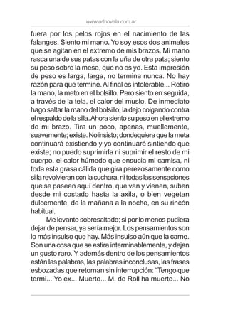 www.artnovela.com.ar
fuera por los pelos rojos en el nacimiento de las
falanges. Siento mi mano. Yo soy esos dos animales
que se agitan en el extremo de mis brazos. Mi mano
rasca una de sus patas con la uña de otra pata; siento
su peso sobre la mesa, que no es yo. Esta impresión
de peso es larga, larga, no termina nunca. No hay
razón para que termine.Al final es intolerable... Retiro
la mano, la meto en el bolsillo. Pero siento en seguida,
a través de la tela, el calor del muslo. De inmediato
hago saltar la mano del bolsillo; la dejo colgando contra
elrespaldodelasilla.Ahorasientosupesoenelextremo
de mi brazo. Tira un poco, apenas, muellemente,
suavemente;existe.Noinsisto;dondequieraquelameta
continuará existiendo y yo continuaré sintiendo que
existe; no puedo suprimirla ni suprimir el resto de mi
cuerpo, el calor húmedo que ensucia mi camisa, ni
toda esta grasa cálida que gira perezosamente como
silarevolvieranconlacuchara,nitodaslassensaciones
que se pasean aquí dentro, que van y vienen, suben
desde mi costado hasta la axila, o bien vegetan
dulcemente, de la mañana a la noche, en su rincón
habitual.
Me levanto sobresaltado; si por lo menos pudiera
dejar de pensar, ya sería mejor. Los pensamientos son
lo más insulso que hay. Más insulso aún que la carne.
Son una cosa que se estira interminablemente, y dejan
un gusto raro. Y además dentro de los pensamientos
están las palabras, las palabras inconclusas, las frases
esbozadas que retornan sin interrupción: “Tengo que
termi... Yo ex... Muerto... M. de Roll ha muerto... No
 