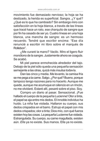 www.artnovela.com.ar
movimiento fue demasiado nervioso; la hoja se ha
deslizado, la herida es superficial. Sangra. ¿Y qué?
¿Qué es lo que ha cambiado? Sin embargo miro con
satisfacción en la hoja blanca, a través de las líneas
que tracé hace un rato, ese charquito de sangre que
por fin ha cesado de ser yo. Cuatro líneas en una hoja
blanca, una mancha de sangre: es un hermoso
recuerdo. Tendré que escribir encima: “Ese día
renuncié a escribir mi libro sobre el marqués de
Rollebon”.
¿Me curaré la mano? Vacilo. Miro el ligero fluir
monótono de la sangre. Justamente ahora se coagula.
Se acabó.
Mi piel parece enmohecida alrededor del tajo.
Debajo de la piel sólo queda una pequeña sensación
semejante a las otras, quizá más insulsa todavía.
Dan las cinco y media. Me levanto, la camisa fría
semepegaalacarne.Salgo.¿Porqué?Bueno,porque
tampoco tengo razones para no hacerlo.Aunque me
quede, aunque me acurruque en silencio en un rincón,
no me olvidaré. Estaré allí, pesaré sobre el piso. Soy.
Compro un diario al pasar. Sensacional. ¡Fue
hallado el cuerpo de la pequeña Lucienne! Olor a tinta,
el papel se aja entre mis dedos. El innoble individuo ha
huido. La niña fue violada. Hallaron su cuerpo, sus
dedos crispados en el barro. Estrujo el papel con mis
dedos crispados; olor a tinta; Dios mío, con qué fuerza
existenhoylascosas.LapequeñaLuciennefueviolada.
Estrangulada. Su cuerpo, su carne magullada, existen
aún. Ella ya no existe. Sus manos. Ella ya no existe.
 