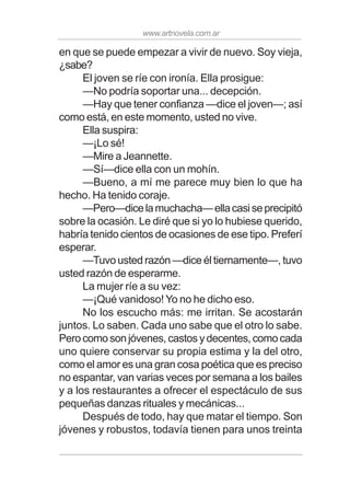 www.artnovela.com.ar
en que se puede empezar a vivir de nuevo. Soy vieja,
¿sabe?
El joven se ríe con ironía. Ella prosigue:
—No podría soportar una... decepción.
—Hay que tener confianza —dice el joven—; así
como está, en este momento, usted no vive.
Ella suspira:
—¡Lo sé!
—Mire a Jeannette.
—Sí—dice ella con un mohín.
—Bueno, a mí me parece muy bien lo que ha
hecho. Ha tenido coraje.
—Pero—dicelamuchacha—ellacasiseprecipitó
sobre la ocasión. Le diré que si yo lo hubiese querido,
habría tenido cientos de ocasiones de ese tipo. Preferí
esperar.
—Tuvo usted razón —dice él tiernamente—, tuvo
usted razón de esperarme.
La mujer ríe a su vez:
—¡Qué vanidoso! Yo no he dicho eso.
No los escucho más: me irritan. Se acostarán
juntos. Lo saben. Cada uno sabe que el otro lo sabe.
Pero como son jóvenes, castos y decentes, como cada
uno quiere conservar su propia estima y la del otro,
como el amor es una gran cosa poética que es preciso
no espantar, van varias veces por semana a los bailes
y a los restaurantes a ofrecer el espectáculo de sus
pequeñas danzas rituales y mecánicas...
Después de todo, hay que matar el tiempo. Son
jóvenes y robustos, todavía tienen para unos treinta
 