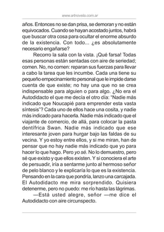 www.artnovela.com.ar
años.Entoncesnosedanprisa,sedemoranynoestán
equivocados.Cuandosehayanacostadojuntos,habrá
que buscar otra cosa para ocultar el enorme absurdo
de la existencia. Con todo... ¿es absolutamente
necesario engañarse?
Recorro la sala con la vista. ¡Qué farsa! Todas
esas personas están sentadas con aire de seriedad;
comen. No, no comen: reparan sus fuerzas para llevar
a cabo la tarea que les incumbe. Cada una tiene su
pequeñoempecinamientopersonalqueleimpidedarse
cuenta de que existe; no hay una que no se crea
indispensable para alguien o para algo. ¿No era el
Autodidacto el que me decía el otro día: “Nadie más
indicado que Noucapié para emprender esta vasta
síntesis”? Cada uno de ellos hace una cosita, y nadie
más indicado para hacerla. Nadie más indicado que el
viajante de comercio, de allá, para colocar la pasta
dentífrica Swan. Nadie más indicado que ese
interesante joven para hurgar bajo las faldas de su
vecina. Y yo estoy entre ellos, y si me miran, han de
pensar que no hay nadie más indicado que yo para
hacer lo que hago. Pero yo sé. No lo demuestro, pero
sé que existo y que ellos existen. Y si conociera el arte
de persuadir, iría a sentarme junto al hermoso señor
de pelo blanco y le explicaría lo que es la existencia.
Pensandoenlacaraquepondría,lanzounacarcajada.
El Autodidacto me mira sorprendido. Quisiera
detenerme, pero no puedo: me río hasta las lágrimas.
—Está usted alegre, señor —me dice el
Autodidacto con aire circunspecto.
 