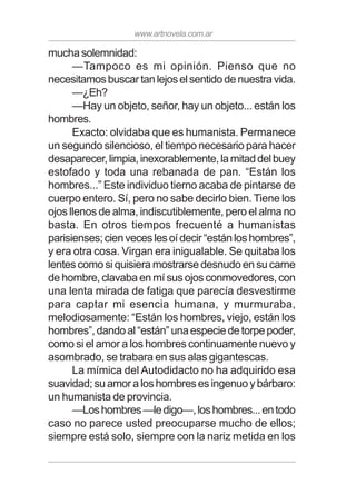 www.artnovela.com.ar
muchasolemnidad:
—Tampoco es mi opinión. Pienso que no
necesitamosbuscartanlejoselsentidodenuestravida.
—¿Eh?
—Hay un objeto, señor, hay un objeto... están los
hombres.
Exacto: olvidaba que es humanista. Permanece
un segundo silencioso, el tiempo necesario para hacer
desaparecer,limpia,inexorablemente,lamitaddelbuey
estofado y toda una rebanada de pan. “Están los
hombres...” Este individuo tierno acaba de pintarse de
cuerpo entero. Sí, pero no sabe decirlo bien. Tiene los
ojos llenos de alma, indiscutiblemente, pero el alma no
basta. En otros tiempos frecuenté a humanistas
parisienses;cienveceslesoídecir“estánloshombres”,
y era otra cosa. Virgan era inigualable. Se quitaba los
lentes como si quisiera mostrarse desnudo en su carne
dehombre,clavabaenmísusojosconmovedores,con
una lenta mirada de fatiga que parecía desvestirme
para captar mi esencia humana, y murmuraba,
melodiosamente: “Están los hombres, viejo, están los
hombres”,dandoal“están”unaespeciedetorpepoder,
como si el amor a los hombres continuamente nuevo y
asombrado, se trabara en sus alas gigantescas.
La mímica del Autodidacto no ha adquirido esa
suavidad;suamoraloshombresesingenuoybárbaro:
un humanista de provincia.
—Loshombres—ledigo—,loshombres...entodo
caso no parece usted preocuparse mucho de ellos;
siempre está solo, siempre con la nariz metida en los
 