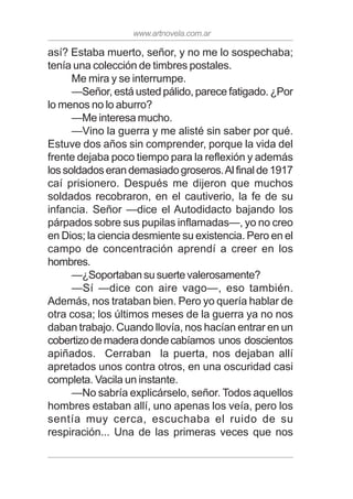 www.artnovela.com.ar
así? Estaba muerto, señor, y no me lo sospechaba;
tenía una colección de timbres postales.
Me mira y se interrumpe.
—Señor, está usted pálido, parece fatigado. ¿Por
lo menos no lo aburro?
—Me interesa mucho.
—Vino la guerra y me alisté sin saber por qué.
Estuve dos años sin comprender, porque la vida del
frente dejaba poco tiempo para la reflexión y además
lossoldadoserandemasiadogroseros.Alfinalde1917
caí prisionero. Después me dijeron que muchos
soldados recobraron, en el cautiverio, la fe de su
infancia. Señor —dice el Autodidacto bajando los
párpados sobre sus pupilas inflamadas—, yo no creo
en Dios; la ciencia desmiente su existencia. Pero en el
campo de concentración aprendí a creer en los
hombres.
—¿Soportaban su suerte valerosamente?
—Sí —dice con aire vago—, eso también.
Además, nos trataban bien. Pero yo quería hablar de
otra cosa; los últimos meses de la guerra ya no nos
daban trabajo. Cuando llovía, nos hacían entrar en un
cobertizodemaderadondecabíamos unos doscientos
apiñados. Cerraban la puerta, nos dejaban allí
apretados unos contra otros, en una oscuridad casi
completa. Vacila un instante.
—No sabría explicárselo, señor. Todos aquellos
hombres estaban allí, uno apenas los veía, pero los
sentía muy cerca, escuchaba el ruido de su
respiración... Una de las primeras veces que nos
 
