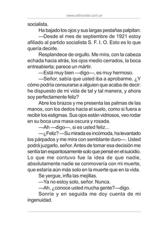 www.artnovela.com.ar
socialista.
Ha bajado los ojos y sus largas pestañas palpitan:
—Desde el mes de septiembre de 1921 estoy
afiliado al partido socialista S. F. I. O. Esto es lo que
quería decirle.
Resplandece de orgullo. Me mira, con la cabeza
echada hacia atrás, los ojos medio cerrados, la boca
entreabierta; parece un mártir.
—Está muy bien —digo—, es muy hermoso.
—Señor, sabía que usted iba a aprobarme. ¿Y
cómo podría censurarse a alguien que acaba de decir:
he dispuesto de mi vida de tal y tal manera, y ahora
soy perfectamente feliz?
Abre los brazos y me presenta las palmas de las
manos, con los dedos hacia el suelo, como si fuera a
recibirlosestigmas.Susojosestánvidriosos,veorodar
en su boca una masa oscura y rosada.
—Ah —digo—, si es usted feliz...
—¿Feliz?—Sumiradaesincómoda,halevantado
los párpados y me mira con semblante duro—. Usted
podrá juzgarlo, señor.Antes de tomar esa decisión me
sentíatanespantosamentesoloquepenséenelsuicidio.
Lo que me contuvo fue la idea de que nadie,
absolutamente nadie se conmovería con mi muerte,
que estaría aún más solo en la muerte que en la vida.
Se yergue, infla las mejillas.
—Ya no estoy solo, señor. Nunca.
—Ah, ¿conoce usted mucha gente?—digo.
Sonríe y en seguida me doy cuenta de mi
ingenuidad.
 