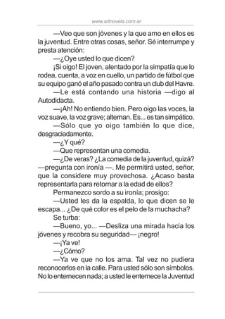 www.artnovela.com.ar
—Veo que son jóvenes y la que amo en ellos es
la juventud. Entre otras cosas, señor. Sé interrumpe y
presta atención:
—¿Oye usted lo que dicen?
¡Si oigo! El joven, alentado por la simpatía que lo
rodea, cuenta, a voz en cuello, un partido de fútbol que
suequipoganóelañopasadocontraunclubdelHavre.
—Le está contando una historia —digo al
Autodidacta.
—¡Ah! No entiendo bien. Pero oigo las voces, la
vozsuave,lavozgrave;alternan.Es...estansimpático.
—Sólo que yo oigo también lo que dice,
desgraciadamente.
—¿Y qué?
—Que representan una comedia.
—¿Deveras?¿Lacomediadelajuventud,quizá?
—pregunta con ironía —. Me permitirá usted, señor,
que la considere muy provechosa. ¿Acaso basta
representarla para retornar a la edad de ellos?
Permanezco sordo a su ironía; prosigo:
—Usted les da la espalda, lo que dicen se le
escapa... ¿De qué color es el pelo de la muchacha?
Se turba:
—Bueno, yo... —Desliza una mirada hacia los
jóvenes y recobra su seguridad— ¡negro!
—¡Ya ve!
—¿Cómo?
—Ya ve que no los ama. Tal vez no pudiera
reconocerlos en la calle. Para usted sólo son símbolos.
Noloenternecennada;austedleenternecelaJuventud
 