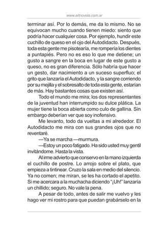 www.artnovela.com.ar
terminar así. Por lo demás, me da lo mismo. No se
equivocan mucho cuando tienen miedo: siento que
podría hacer cualquier cosa. Por ejemplo, hundir este
cuchillo de queso en el ojo delAutodidacto. Después,
toda esta gente me pisotearía, me rompería los dientes
a puntapiés. Pero no es eso lo que me detiene; un
gusto a sangre en la boca en lugar de este gusto a
queso, no es gran diferencia. Sólo habría que hacer
un gesto, dar nacimiento a un suceso superfluo; el
grito que lanzaría elAutodidacto, y la sangre corriendo
porsumejillayelsobresaltodetodaestagente,estarían
de más. Hay bastantes cosas que existen así.
Todo el mundo me mira; los dos representantes
de la juventud han interrumpido su dulce plática. La
mujer tiene la boca abierta como culo de gallina. Sin
embargo deberían ver que soy inofensivo.
Me levanto, todo da vueltas a mi alrededor. El
Autodidacto me mira con sus grandes ojos que no
reventaré.
—Ya se marcha —murmura.
—Estoyunpocofatigado.Hasidoustedmuygentil
invitándome. Hasta la vista.
Alirmeadviertoqueconservoenlamanoizquierda
el cuchillo de postre. Lo arrojo sobre el plato, que
empieza a tintinear. Cruzo la sala en medio del silencio.
Ya no comen; me miran, se les ha cortado el apetito.
Si me acercara a la muchacha diciendo “¡Uh!” lanzaría
un chillido; seguro. No vale la pena.
A pesar de todo, antes de salir me vuelvo y les
hago ver mi rostro para que puedan grabárselo en la
 
