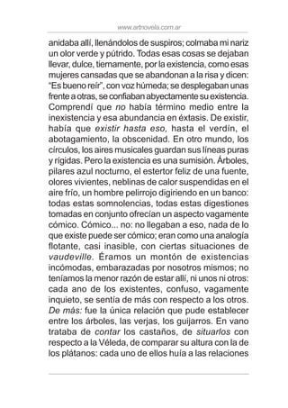 www.artnovela.com.ar
anidaba allí, llenándolos de suspiros; colmaba mi nariz
un olor verde y pútrido. Todas esas cosas se dejaban
llevar, dulce, tiernamente, por la existencia, como esas
mujeres cansadas que se abandonan a la risa y dicen:
“Esbuenoreír”,convozhúmeda;sedesplegabanunas
frenteaotras,seconfiabanabyectamentesuexistencia.
Comprendí que no había término medio entre la
inexistencia y esa abundancia en éxtasis. De existir,
había que existir hasta eso, hasta el verdín, el
abotagamiento, la obscenidad. En otro mundo, los
círculos, los aires musicales guardan sus líneas puras
y rígidas. Pero la existencia es una sumisión. Árboles,
pilares azul nocturno, el estertor feliz de una fuente,
olores vivientes, neblinas de calor suspendidas en el
aire frío, un hombre pelirrojo digiriendo en un banco:
todas estas somnolencias, todas estas digestiones
tomadas en conjunto ofrecían un aspecto vagamente
cómico. Cómico... no: no llegaban a eso, nada de lo
que existe puede ser cómico; eran como una analogía
flotante, casi inasible, con ciertas situaciones de
vaudeville. Éramos un montón de existencias
incómodas, embarazadas por nosotros mismos; no
teníamos la menor razón de estar allí, ni unos ni otros:
cada ano de los existentes, confuso, vagamente
inquieto, se sentía de más con respecto a los otros.
De más: fue la única relación que pude establecer
entre los árboles, las verjas, los guijarros. En vano
trataba de contar los castaños, de situarlos con
respecto a la Véleda, de comparar su altura con la de
los plátanos: cada uno de ellos huía a las relaciones
 
