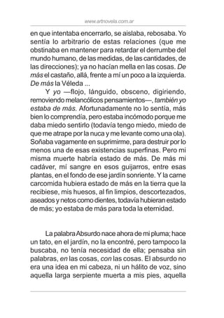 www.artnovela.com.ar
en que intentaba encerrarlo, se aislaba, rebosaba. Yo
sentía lo arbitrario de estas relaciones (que me
obstinaba en mantener para retardar el derrumbe del
mundo humano, de las medidas, de las cantidades, de
las direcciones); ya no hacían mella en las cosas. De
más el castaño, allá, frente a mí un poco a la izquierda.
De más la Véleda ...
Y yo —flojo, lánguido, obsceno, digiriendo,
removiendomelancólicospensamientos—,tambiényo
estaba de más. Afortunadamente no lo sentía, más
bien lo comprendía, pero estaba incómodo porque me
daba miedo sentirlo (todavía tengo miedo, miedo de
que me atrape por la nuca y me levante como una ola).
Soñaba vagamente en suprimirme, para destruir por lo
menos una de esas existencias superfinas. Pero mi
misma muerte habría estado de más. De más mi
cadáver, mí sangre en esos guijarros, entre esas
plantas, en el fondo de ese jardín sonriente. Y la carne
carcomida hubiera estado de más en la tierra que la
recibiese, mis huesos, al fin limpios, descortezados,
aseadosynetoscomodientes,todavíahubieranestado
de más; yo estaba de más para toda la eternidad.
LapalabraAbsurdonaceahorademipluma;hace
un tato, en el jardín, no la encontré, pero tampoco la
buscaba, no tenía necesidad de ella; pensaba sin
palabras, en las cosas, con las cosas. El absurdo no
era una idea en mi cabeza, ni un hálito de voz, sino
aquella larga serpiente muerta a mis pies, aquella
 