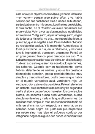 www.artnovela.com.ar
estainquietud,objetosinnominables,yahabíaintentado
—en vano— pensar algo sobre ellos, y ya había
sentido que sus cualidades frías e inertes se hurtaban,
sedeslizabanentremisdedos.LostirantesdeAdolphe,
la otra noche, en el Rendez-vous des cheminots. No
eran violeta. Volví a ver las dos manchas indefinibles
enlacamisa.Yelguijarro,aquelfamosoguijarro,origen
de toda esta historia: no era... no recordaba bien, a
punto fijo, qué se negaba a ser. Pero no había olvidado
su resistencia pasiva. Y la mano del Autodidacto; la
tomé y estreché un día, en la biblioteca, y después
tuve la impresión de que no era una mano. Pensé en
un gran gusano blanco, pero tampoco era eso. Y la
turbiatransparenciadelvasodevidrio,enelcaféMably.
Turbios: eso es lo que eran los sonidos, los perfumes,
los sabores. Cuando corrían rápidamente, como
liebres, delante de las narices, y no se les prestaba
demasiada atención, podía considerárselos muy
simples y tranquilizadores, podía creerse que había
en el mundo verdadero azul, verdadero rojo, un
verdaderooloraalmendraoavioleta.Petoalretenerlos
un instante, este sentimiento de confort y de seguridad
cedía el sitio a un profundo malestar: los colores, los
olores, los sabores nunca eran verdaderos, nunca
simplemente ellos y nada más que ellos mismos. La
cualidad más simple, la más indescomponible tenía de
más en sí misma, con respecto a sí misma, en su
corazón. Aquel negro, allí, junto a mi pie, no parecía
ser negro sino más bien el esfuerzo confuso por
imaginar el negro de alguien que nunca lo hubiera visto
 
