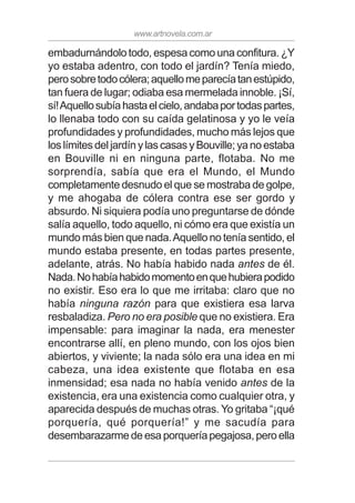 www.artnovela.com.ar
embadurnándolo todo, espesa como una confitura. ¿Y
yo estaba adentro, con todo el jardín? Tenía miedo,
perosobretodocólera;aquellomeparecíatanestúpido,
tan fuera de lugar; odiaba esa mermelada innoble. ¡Sí,
sí!Aquellosubíahastaelcielo,andabaportodaspartes,
lo llenaba todo con su caída gelatinosa y yo le veía
profundidades y profundidades, mucho más lejos que
los límites del jardín y las casas y Bouville; ya no estaba
en Bouville ni en ninguna parte, flotaba. No me
sorprendía, sabía que era el Mundo, el Mundo
completamente desnudo el que se mostraba de golpe,
y me ahogaba de cólera contra ese ser gordo y
absurdo. Ni siquiera podía uno preguntarse de dónde
salía aquello, todo aquello, ni cómo era que existía un
mundo más bien que nada.Aquello no tenía sentido, el
mundo estaba presente, en todas partes presente,
adelante, atrás. No había habido nada antes de él.
Nada.Nohabíahabidomomentoenquehubierapodido
no existir. Eso era lo que me irritaba: claro que no
había ninguna razón para que existiera esa larva
resbaladiza. Pero no era posible que no existiera. Era
impensable: para imaginar la nada, era menester
encontrarse allí, en pleno mundo, con los ojos bien
abiertos, y viviente; la nada sólo era una idea en mi
cabeza, una idea existente que flotaba en esa
inmensidad; esa nada no había venido antes de la
existencia, era una existencia como cualquier otra, y
aparecida después de muchas otras. Yo gritaba “¡qué
porquería, qué porquería!” y me sacudía para
desembarazarmedeesaporqueríapegajosa,peroella
 