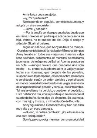 www.artnovela.com.ar
Anny lanza una carcajada.
—¿Por qué te ríes?
No responde en seguida, como de costumbre, y
adopta un aire camorrista.
—Dime, ¿por qué?
—Por la amplía sonrisa que enarbolas desde que
entraste. Pareces un padre que acaba de casar a su
hija. Vamos, no te quedes de pie. Deja el abrigo y
siéntate. Sí, ahí si quieres.
Sigue un silencio, queAnny no trata de romper.
¡Quédesmanteladaestálahabitación!Enotrostiempos
Anny llevaba en todos sus viajes una inmensa valija
llenadechales,deturbantes,demantillas,demáscaras
japonesas, de imágenes de Epinal.Apenas paraba en
un hotel —aunque tuviera que quedarse una sola
noche— su primer cuidado era abrir la valija y sacar
todas sus riquezas, que colgaba de las paredes,
suspendía en las lámparas, extendía sobre las mesas
o en el suelo, según un orden variable y complicado;
enmenosdemediahoraelcuartomásvulgarserevestía
deunapersonalidadpesadaysensual,casiintolerable.
Tal vez la valija se ha perdido, o quedó en el depósito...
Esta habitación fría, con la puerta que se entreabre al
cuarto de baño, tiene algo de siniestro. Se asemeja,
con más lujo y tristeza, a mi habitación de Bouville.
Annysigueriendo.Reconozcomuybienesarisita
muy alta y un poco gangosa.
—Bueno, tú no has cambiado. ¿Qué buscas con
esa cara enloquecida?
Sonríe,perosusojosmemiranconunacuriosidad
 