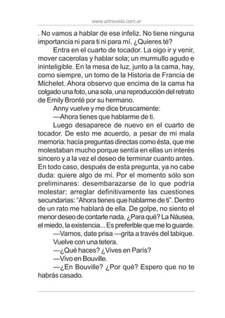 www.artnovela.com.ar
. No vamos a hablar de ese infeliz. No tiene ninguna
importancia ni para ti ni para mí. ¿Quieres té?
Entra en el cuarto de tocador. La oigo ir y venir,
mover cacerolas y hablar sola; un murmullo agudo e
ininteligible. En la mesa de luz, junto a la cama, hay,
como siempre, un tomo de la Historia de Francia de
Michelet. Ahora observo que encima de la cama ha
colgadounafoto,unasola,unareproduccióndelretrato
de Emily Bronté por su hermano.
Anny vuelve y me dice bruscamente:
—Ahora tienes que hablarme de ti.
Luego desaparece de nuevo en el cuarto de
tocador. De esto me acuerdo, a pesar de mi mala
memoria: hacía preguntas directas como ésta, que me
molestaban mucho porque sentía en ellas un interés
sincero y a la vez el deseo de terminar cuanto antes.
En todo caso, después de esta pregunta, ya no cabe
duda: quiere algo de mí. Por el momento sólo son
preliminares: desembarazarse de lo que podría
molestar; arreglar definitivamente las cuestiones
secundarias: “Ahora tienes que hablarme de ti”. Dentro
de un rato me hablará de ella. De golpe, no siento el
menordeseodecontarlenada.¿Paraqué?LaNáusea,
elmiedo,laexistencia...Espreferiblequemeloguarde.
—Vamos, date prisa —grita a través del tabique.
Vuelve con una tetera.
—¿Qué haces? ¿Vives en París?
—Vivo en Bouville.
—¿En Bouville? ¿Por qué? Espero que no te
habrás casado.
 