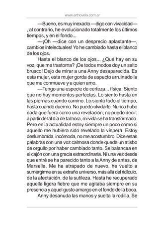 www.artnovela.com.ar
—Bueno,esmuyinexacto—digoconvivacidad—
, al contrario, he evolucionado totalmente los últimos
tiempos, y en el fondo...
—¡Oh —dice con un desprecio aplastante—,
cambios intelectuales!Yo he cambiado hasta el blanco
de los ojos.
Hasta el blanco de los ojos... ¿Qué hay en su
voz, que me trastorna? ¡De todos modos doy un salto
brusco! Dejo de mirar a una Anny desaparecida. Es
esta mujer, esta mujer gorda de aspecto arruinado la
que me conmueve y a quien amo.
—Tengo una especie de certeza... física. Siento
que no hay momentos perfectos. Lo siento hasta en
las piernas cuando camino. Lo siento todo el tiempo,
hastacuandoduermo.Nopuedoolvidarlo.Nuncahubo
nada que fuera como una revelación; no puedo decir:
apartirdetaldíadetalhora,mividasehatransformado.
Pero en la actualidad estoy siempre un poco como si
aquello me hubiera sido revelado la víspera. Estoy
deslumbrada,incómoda,nomeacostumbro.Diceestas
palabras con una voz calmosa donde queda un atisbo
de orgullo por haber cambiado tanto. Se balancea en
elcajónconunagraciaextraordinaria.Niunavezdesde
que entré se ha parecido tanto a laAnny de antes, de
Marsella. Me ha atrapado de nuevo, he vuelto a
sumergirmeensuextrañouniverso,másalládelridículo,
de la afectación, de la sutileza. Hasta he recuperado
aquella ligera fiebre que me agitaba siempre en su
presencia y aquel gusto amargo en el fondo de la boca.
Anny desanuda las manos y suelta la rodilla. Se
 