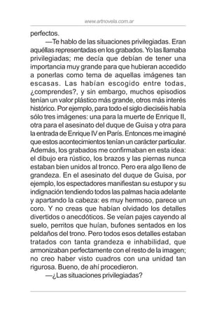 www.artnovela.com.ar
perfectos.
—Te hablo de las situaciones privilegiadas. Eran
aquéllasrepresentadasenlosgrabados.Yolasllamaba
privilegiadas; me decía que debían de tener una
importancia muy grande para que hubieran accedido
a ponerlas como tema de aquellas imágenes tan
escasas. Las habían escogido entre todas,
¿comprendes?, y sin embargo, muchos episodios
tenían un valor plástico más grande, otros más interés
histórico. Por ejemplo, para todo el siglo dieciséis había
sólo tres imágenes: una para la muerte de Enrique II,
otra para el asesinato del duque de Guisa y otra para
laentradadeEnriqueIVenParís.Entoncesmeimaginé
queestosacontecimientosteníanuncarácterparticular.
Además, los grabados me confirmaban en esta idea:
el dibujo era rústico, los brazos y las piernas nunca
estaban bien unidos al tronco. Pero era algo lleno de
grandeza. En el asesinato del duque de Guisa, por
ejemplo, los espectadores manifiestan su estupor y su
indignación tendiendo todos las palmas hacia adelante
y apartando la cabeza: es muy hermoso, parece un
coro. Y no creas que habían olvidado los detalles
divertidos o anecdóticos. Se veían pajes cayendo al
suelo, perritos que huían, bufones sentados en los
peldaños del trono. Pero todos esos detalles estaban
tratados con tanta grandeza e inhabilidad, que
armonizaban perfectamente con el resto de la imagen;
no creo haber visto cuadros con una unidad tan
rigurosa. Bueno, de ahí procedieron.
—¿Las situaciones privilegiadas?
 