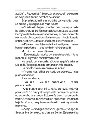 www.artnovela.com.ar
acción”.¿Recuerdas:”Bueno,ahoradigosimplemente:
no se puede ser un hombre de acción.
Es preciso admitir que no la he convencido, pues
se anima y prosigue con más fuerza:
—Y además hay un montón de cosas que no te
he dicho porque serían demasiado largas de explicar.
Porejemplo:hubierasidonecesarioque,enelmomento
mismo de obrar, pudiera decirme que mi acto tendría
consecuencias... fatales. No logro explicarte bien...
—Peroescompletamenteinútil—digoconunaire
bastante pedante—, eso también lo he pensado.
Me mira con desconfianza.
—Decreerte,lohabríaspensadotododelamisma
manera que yo; me asombras mucho.
No puedo convencerla, sólo conseguiría irritarla.
Me callo. Tengo ganas de tomarla en mis brazos.
De pronto me mira con aire ansioso:
—Y entonces, si has pensado en todo esto, ¿qué
puede hacerse?
Bajo la cabeza.
—Yo me... yo me sobrevivo —repite
pesadamente.
¿Qué puedo decirle? ¿Acaso conozco motivos
para vivir? No estoy desesperado como ella, porque
no esperaba gran cosa. Estoy más bien... asombrado
frente a esta vida que he recibido para nada. Mantengo
baja la cabeza, no quiero ver el rostro deAnny en este
momento.
—Viajo —prosigue con voz lúgubre—; vengo de
Suecia. Me detuve ocho días en Berlín. Está ese tipo
 