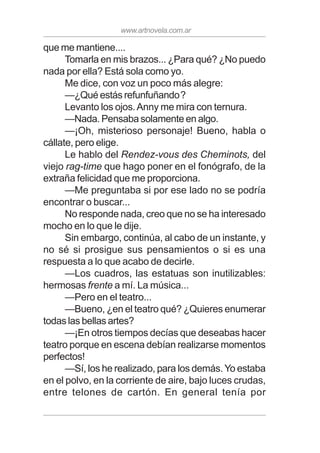 www.artnovela.com.ar
que me mantiene....
Tomarla en mis brazos... ¿Para qué? ¿No puedo
nada por ella? Está sola como yo.
Me dice, con voz un poco más alegre:
—¿Qué estás refunfuñando?
Levanto los ojos.Anny me mira con ternura.
—Nada. Pensaba solamente en algo.
—¡Oh, misterioso personaje! Bueno, habla o
cállate, pero elige.
Le hablo del Rendez-vous des Cheminots, del
viejo rag-time que hago poner en el fonógrafo, de la
extraña felicidad que me proporciona.
—Me preguntaba si por ese lado no se podría
encontrar o buscar...
No responde nada, creo que no se ha interesado
mocho en lo que le dije.
Sin embargo, continúa, al cabo de un instante, y
no sé si prosigue sus pensamientos o si es una
respuesta a lo que acabo de decirle.
—Los cuadros, las estatuas son inutilizables:
hermosas frente a mí. La música...
—Pero en el teatro...
—Bueno, ¿en el teatro qué? ¿Quieres enumerar
todas las bellas artes?
—¡En otros tiempos decías que deseabas hacer
teatro porque en escena debían realizarse momentos
perfectos!
—Sí, los he realizado, para los demás. Yo estaba
en el polvo, en la corriente de aire, bajo luces crudas,
entre telones de cartón. En general tenía por
 