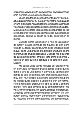 www.artnovela.com.ar
eraposiblevolveraverla,convencerla,llevarlaconmigo
para siempre.Aún no me sentía solo.
Quise apartar de mi pensamiento aAnny porque,
a fuerza de imaginar su cuerpo y su rostro, había caído
enunaextremadanerviosidad;metemblabanlasmanos
y sentía por todo el cuerpo estremecimientos helados.
Me puse a hojear los libros en los escaparates de los
revendedores y muy especialmente las publicaciones
obscenas, porque a pesar de todo, entretienen la
mente.
Cuando dieron las cinco en el reloj de la estación
de Orsay, estaba mirando las figuras de una obra
titulada El doctor del látigo. Eran poco variadas: en la
mayor parte un barbudo alto blandía una fusta sobre
monstruosas grupas desnudas. Cuando me di cuenta
de que eran las cinco, arrojé el libro entre los demás y
salte a un taxi que me condujo a la estación Saint-
Lazare.
Me paseé unos veinte minutos por el andén y al
fin los vi. Ella llevaba un grueso abrigo de piel que le
daba el aire de una dama. Y un velo. El tipo tenía un
abrigo de pelo de camello. Era bronceado, joven aún,
muy alto, muy guapo. Extranjero seguramente, pero
no inglés; quizá egipcio. Subieron al tren sin verme.
No se hablaban. Después el tipo se apeó y compró
diarios. Anny bajó el vidrio de su compartimiento; me
vio.Memirólargorato,sincólera,conojosinexpresivos.
Después el individuo volvió a subir al vagón y el tren
partió. En ese momento vi claramente el restaurante
de Piccadilly donde almorzábamos en otros tiempos;
 