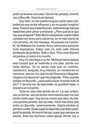 www.artnovela.com.ar
jardínselevantaunacasa.Veoelmar,pesado,inmóvil;
veo a Bouville. Hace buen tiempo.
Soy libre: no me queda ninguna razón para vivir,
todas las que probé aflojaron y ya no puedo imaginar
otras.Todavíasoybastantejoven,todavíatengofuerzas
bastantes para volver a empezar. ¿Pero qué es lo que
hayqueempezar?Sóloahoracomprendocuántohabía
contado conAnny para salvarme, en lo más fuerte de
mis terrores, de mis náuseas. Mi pasado ha muerto,
M. de Rollebon ha muerto,Anny volvió para quitarme
toda esperanza. Estoy solo en esta calle blanca
bordeada de jardines. Sólo y libre. Pero esta libertad
se parece un poco a la muerte.
Hoy mi vida llega a su fin. Mañana habré dejado
esta ciudad que se extiende a mis pies, donde viví
tanto tiempo. Ya no serás más que un nombre,
rechoncho, burgués, muy francés, un nombre en mi
memoria, menos rico que los de Florencia o Bagdad.
Llegará una época en que me pregunte: “Pero cuando
estaba en Bouville, ¿qué podía hacer durante todo el
día?” Y de este sol, de esta tarde, no quedará nada, ni
siquiera un recuerdo.
Toda mi vida está detrás de mí. La veo entera,
veo su forma, veo los lentos movimientos que me han
traído hasta aquí. Hay pocas cosas que decir de ella:
una partida perdida, eso es todo. Hace tres años que
entré en Bouville, solemnemente. Había perdido la
primeravuelta.Quisejugarlasegundaytambiénperdí;
perdí la partida.Al mismo tiempo, supe que siempre se
pierde. Sólo los cochinos creen ganar. Ahora voy a
 