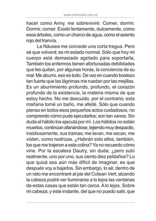 www.artnovela.com.ar
hacer como Anny, me sobreviviré. Comer, dormir.
Dormir, comer. Existir lentamente, dulcemente, como
esosárboles,comouncharcodeagua,comoelasiento
rojo del tranvía.
La Náusea me concede una corta tregua. Pero
sé que volverá; es mi estado normal. Sólo que hoy mi
cuerpo está demasiado agotado para soportarla,
También los enfermos tienen afortunadas debilidades
que les quitan, por algunas horas, la conciencia de su
mal.Meaburro,esoestodo.Devezencuandobostezo
tan fuerte que las lágrimas me ruedan por las mejillas.
Es un aburrimiento profundo, profundo, el corazón
profundo de la existencia, la materia misma de que
estoy hecho. No me descuido, por el contrario; esta
mañana tomé un baño, me afeité. Sólo que cuando
pienso en todos esos pequeños actos cuidadosos, no
comprendo cómo pude ejecutarlos; son tan vanos. Sin
duda el hábito los ejecuta por mí. Los hábitos no están
muertos,continúanafanándose,tejiendomuydespacito,
insidiosamente, sus tramas; me lavan, me secan, me
visten, como nodrizas. ¿Habrán sido ellos, también,
losquemetrajeronaestacolina?Yanorecuerdocómo
vine. Por la escalera Dautry, sin duda; ¿pero subí
realmente, uno por uno, sus ciento diez peldaños? Lo
que quizá sea aún más difícil de imaginar, es que
después voy a bajarlos. Sin embargo, lo sé; dentro de
un rato me encontraré al pie del Cotean Vert; alzando
la cabeza podré ver iluminarse a lo lejos las ventanas
de estas casas que están tan cerca.Alo lejos. Sobre
mi cabeza; y este instante, del que no puedo salir, que
 
