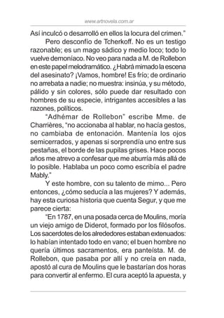www.artnovela.com.ar
Así inculcó o desarrolló en ellos la locura del crimen.”
Pero desconfío de Tcherkoff. No es un testigo
razonable; es un mago sádico y medio loco; todo lo
vuelve demoníaco. No veo para nada a M. de Rollebon
enestepapelmelodramático.¿Habrámimadolaescena
del asesinato? ¡Vamos, hombre! Es frío; de ordinario
no arrebata a nadie; no muestra: insinúa, y su método,
pálido y sin colores, sólo puede dar resultado con
hombres de su especie, intrigantes accesibles a las
razones, políticos.
“Adhémar de Rollebon” escribe Mme. de
Charrières, “no accionaba al hablar, no hacía gestos,
no cambiaba de entonación. Mantenía los ojos
semicerrados, y apenas si sorprendía uno entre sus
pestañas, el borde de las pupilas grises. Hace pocos
años me atrevo a confesar que me aburría más allá de
lo posible. Hablaba un poco como escribía el padre
Mably.”
Y este hombre, con su talento de mimo... Pero
entonces, ¿cómo seducía a las mujeres? Y además,
hay esta curiosa historia que cuenta Segur, y que me
parece cierta:
“En 1787, en una posada cerca de Moulins, moría
un viejo amigo de Diderot, formado por los filósofos.
Lossacerdotesdelosalrededoresestabanextenuados:
lo habían intentado todo en vano; el buen hombre no
quería últimos sacramentos, era panteísta. M. de
Rollebon, que pasaba por allí y no creía en nada,
apostó al cura de Moulins que le bastarían dos horas
para convertir al enfermo. El cura aceptó la apuesta, y
 