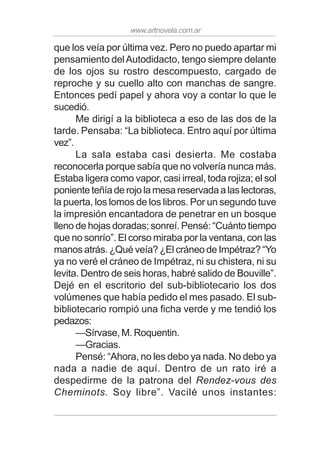 www.artnovela.com.ar
que los veía por última vez. Pero no puedo apartar mi
pensamiento delAutodidacto, tengo siempre delante
de los ojos su rostro descompuesto, cargado de
reproche y su cuello alto con manchas de sangre.
Entonces pedí papel y ahora voy a contar lo que le
sucedió.
Me dirigí a la biblioteca a eso de las dos de la
tarde. Pensaba: “La biblioteca. Entro aquí por última
vez”.
La sala estaba casi desierta. Me costaba
reconocerla porque sabía que no volvería nunca más.
Estaba ligera como vapor, casi irreal, toda rojiza; el sol
poniente teñía de rojo la mesa reservada a las lectoras,
la puerta, los lomos de los libros. Por un segundo tuve
la impresión encantadora de penetrar en un bosque
lleno de hojas doradas; sonreí. Pensé: “Cuánto tiempo
que no sonrío”. El corso miraba por la ventana, con las
manos atrás. ¿Qué veía? ¿El cráneo de Impétraz? “Yo
ya no veré el cráneo de Impétraz, ni su chistera, ni su
levita. Dentro de seis horas, habré salido de Bouville”.
Dejé en el escritorio del sub-bibliotecario los dos
volúmenes que había pedido el mes pasado. El sub-
bibliotecario rompió una ficha verde y me tendió los
pedazos:
—Sírvase, M. Roquentin.
—Gracias.
Pensé: “Ahora, no les debo ya nada. No debo ya
nada a nadie de aquí. Dentro de un rato iré a
despedirme de la patrona del Rendez-vous des
Cheminots. Soy libre”. Vacilé unos instantes:
 