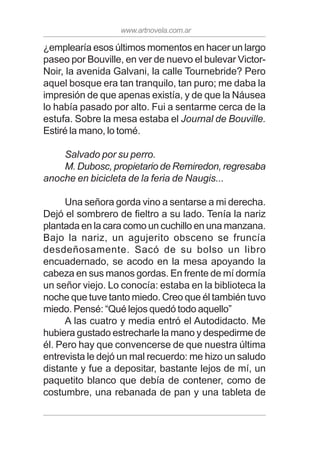 www.artnovela.com.ar
¿emplearía esos últimos momentos en hacer un largo
paseo por Bouville, en ver de nuevo el bulevar Victor-
Noir, la avenida Galvani, la calle Tournebride? Pero
aquel bosque era tan tranquilo, tan puro; me daba la
impresión de que apenas existía, y de que la Náusea
lo había pasado por alto. Fui a sentarme cerca de la
estufa. Sobre la mesa estaba el Journal de Bouville.
Estiré la mano, lo tomé.
Salvado por su perro.
M. Dubosc, propietario de Remiredon, regresaba
anoche en bicicleta de la feria de Naugis...
Una señora gorda vino a sentarse a mi derecha.
Dejó el sombrero de fieltro a su lado. Tenía la nariz
plantada en la cara como un cuchillo en una manzana.
Bajo la nariz, un agujerito obsceno se fruncía
desdeñosamente. Sacó de su bolso un libro
encuadernado, se acodo en la mesa apoyando la
cabeza en sus manos gordas. En frente de mí dormía
un señor viejo. Lo conocía: estaba en la biblioteca la
noche que tuve tanto miedo. Creo que él también tuvo
miedo. Pensé: “Qué lejos quedó todo aquello”
A las cuatro y media entró el Autodidacto. Me
hubiera gustado estrecharle la mano y despedirme de
él. Pero hay que convencerse de que nuestra última
entrevista le dejó un mal recuerdo: me hizo un saludo
distante y fue a depositar, bastante lejos de mí, un
paquetito blanco que debía de contener, como de
costumbre, una rebanada de pan y una tableta de
 