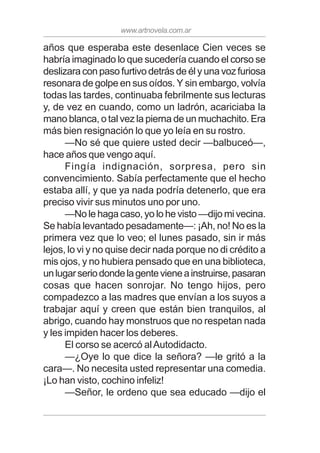 www.artnovela.com.ar
años que esperaba este desenlace Cien veces se
habría imaginado lo que sucedería cuando el corso se
deslizara con paso furtivo detrás de él y una voz furiosa
resonara de golpe en sus oídos. Y sin embargo, volvía
todas las tardes, continuaba febrilmente sus lecturas
y, de vez en cuando, como un ladrón, acariciaba la
mano blanca, o tal vez la pierna de un muchachito. Era
más bien resignación lo que yo leía en su rostro.
—No sé que quiere usted decir —balbuceó—,
hace años que vengo aquí.
Fingía indignación, sorpresa, pero sin
convencimiento. Sabía perfectamente que el hecho
estaba allí, y que ya nada podría detenerlo, que era
preciso vivir sus minutos uno por uno.
—No le haga caso, yo lo he visto —dijo mi vecina.
Se había levantado pesadamente—: ¡Ah, no! No es la
primera vez que lo veo; el lunes pasado, sin ir más
lejos, lo vi y no quise decir nada porque no di crédito a
mis ojos, y no hubiera pensado que en una biblioteca,
unlugarseriodondelagentevieneainstruirse,pasaran
cosas que hacen sonrojar. No tengo hijos, pero
compadezco a las madres que envían a los suyos a
trabajar aquí y creen que están bien tranquilos, al
abrigo, cuando hay monstruos que no respetan nada
y les impiden hacer los deberes.
El corso se acercó alAutodidacto.
—¿Oye lo que dice la señora? —le gritó a la
cara—. No necesita usted representar una comedia.
¡Lo han visto, cochino infeliz!
—Señor, le ordeno que sea educado —dijo el
 
