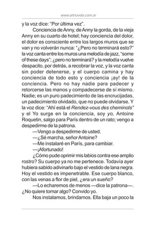 www.artnovela.com.ar
y la voz dice: “Por última vez”.
Conciencia deAnny, deAnny la gorda, de la vieja
Anny en su cuarto de hotel; hay conciencia del dolor,
el dolor es consciente entre los largos muros que se
van y no volverán nunca: “¿Pero no terminará esto?”
lavozcantaentrelosmurosunamelodíadejazz,“some
ofthesedays”;¿peronoterminará?ylamelodíavuelve
despacito, por detrás, a recobrar la voz, y la voz canta
sin poder detenerse, y el cuerpo camina y hay
conciencia de todo esto y conciencia ¡ay! de la
conciencia. Pero no hay nadie para padecer y
retorcerse las manos y compadecerse de sí mismo.
Nadie; es un puro padecimiento de las encrucijadas,
un padecimiento olvidado, que no puede olvidarse. Y
la voz dice: “Ahí está el Rendez-vous des cheminots”
y el Yo surge en la conciencia, soy yo, Antoine
Roquetin, salgo para París dentro de un rato; vengo a
despedirme de la patrona.
—Vengo a despedirme de usted.
—¿Sé marcha, señorAntoine?
—Me instalaré en París, para cambiar.
—¡Afortunado!
¿Cómo pude oprimir mis labios contra ese amplio
rostro? Su cuerpo ya no me pertenece. Todavía ayer
hubiera sabido adivinarlo bajo el vestido de lana negra.
Hoy el vestido es impenetrable. Ese cuerpo blanco,
con las venas a flor de piel, ¿era un sueño?
—Lo echaremos de menos —dice la patrona—.
¿No quiere tomar algo? Convido yo.
Nos instalamos, brindamos. Ella baja un poco la
 