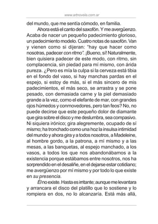 www.artnovela.com.ar
del mundo, que me sentía cómodo, en familia.
Ahoraestáelcantodelsaxofón.Ymeavergüenzo.
Acaba de nacer un pequeño padecimiento glorioso,
unpadecimientomodelo.Cuatronotasdesaxofón.Van
y vienen como si dijeran: “hay que hacer como
nosotras,padecerconritmo”.¡Bueno,sí!Naturalmente,
bien quisiera padecer de este modo, con ritmo, sin
complacencia, sin piedad para mí mismo, con árida
pureza. ¿Pero es mía la culpa si la cerveza está tibia
en el fondo del vaso, si hay manchas pardas en el
espejo, si estoy de más, si el más sincero de mis
padecimientos, el más seco, se arrastra y se pone
pesado, con demasiada carne y la piel demasiado
grande a la vez, como el elefante de mar, con grandes
ojos húmedos y conmovedores, pero tan feos? No, no
puede decirse que este pequeño dolor de diamante
quegirasobreeldiscoymedeslumbra,seacompasivo.
Ni siquiera irónico; gira alegremente, ocupado de sí
mismo;hatronchadocomounahozlainsulsaintimidad
delmundoyahoragirayatodosnosotros,aMadeleine,
al hombre gordo, a la patrona, a mí mismo y a las
mesas, a las banquetas, al espejo manchado, a los
vasos, a todos los que nos abandonábamos a la
existencia porque estábamos entre nosotros, nos ha
sorprendidoeneldesaliñe,eneldejarseestarcotidiano;
me avergüenzo por mí mismo y por todo lo que existe
en su presencia.
Élnoexiste.Hastaesirritante;aunquemelevantara
y arrancara el disco del platillo que lo sostiene y lo
rompiera en dos, no lo alcanzaría. Está más allá,
 