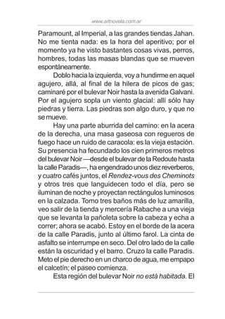 www.artnovela.com.ar
Paramount, al Imperial, a las grandes tiendas Jahan.
No me tienta nada: es la hora del aperitivo; por el
momento ya he visto bastantes cosas vivas, perros,
hombres, todas las masas blandas que se mueven
espontáneamente.
Doblo hacia la izquierda, voy a hundirme en aquel
agujero, allá, al final de la hilera de picos de gas;
caminaré por el bulevar Noir hasta la avenida Galvani.
Por el agujero sopla un viento glacial: allí sólo hay
piedras y tierra. Las piedras son algo duro, y que no
semueve.
Hay una parte aburrida del camino: en la acera
de la derecha, una masa gaseosa con regueros de
fuego hace un ruido de caracola: es la vieja estación.
Su presencia ha fecundado los cien primeros metros
delbulevarNoir—desdeelbulevardelaRedoutehasta
lacalleParadis—,haengendradounosdiezreverberos,
y cuatro cafés juntos, el Rendez-vous des Cheminots
y otros tres que languidecen todo el día, pero se
iluminan de noche y proyectan rectángulos luminosos
en la calzada. Tomo tres baños más de luz amarilla,
veo salir de la tienda y mercería Rabache a una vieja
que se levanta la pañoleta sobre la cabeza y echa a
correr; ahora se acabó. Estoy en el borde de la acera
de la calle Paradis, junto al último farol. La cinta de
asfalto se interrumpe en seco. Del otro lado de la calle
están la oscuridad y el barro. Cruzo la calle Paradis.
Meto el pie derecho en un charco de agua, me empapo
el calcetín; el paseo comienza.
Esta región del bulevar Noir no está habitada. El
 