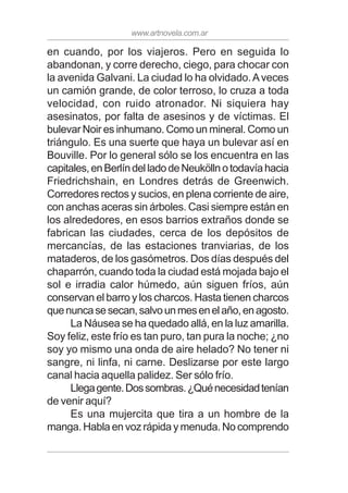 www.artnovela.com.ar
en cuando, por los viajeros. Pero en seguida lo
abandonan, y corre derecho, ciego, para chocar con
la avenida Galvani. La ciudad lo ha olvidado.Aveces
un camión grande, de color terroso, lo cruza a toda
velocidad, con ruido atronador. Ni siquiera hay
asesinatos, por falta de asesinos y de víctimas. El
bulevar Noir es inhumano. Como un mineral. Como un
triángulo. Es una suerte que haya un bulevar así en
Bouville. Por lo general sólo se los encuentra en las
capitales,enBerlíndelladodeNeuköllnotodavíahacia
Friedrichshain, en Londres detrás de Greenwich.
Corredores rectos y sucios, en plena corriente de aire,
con anchas aceras sin árboles. Casi siempre están en
los alrededores, en esos barrios extraños donde se
fabrican las ciudades, cerca de los depósitos de
mercancías, de las estaciones tranviarias, de los
mataderos, de los gasómetros. Dos días después del
chaparrón, cuando toda la ciudad está mojada bajo el
sol e irradia calor húmedo, aún siguen fríos, aún
conservan el barro y los charcos. Hasta tienen charcos
quenuncasesecan,salvounmesenelaño,enagosto.
La Náusea se ha quedado allá, en la luz amarilla.
Soy feliz, este frío es tan puro, tan pura la noche; ¿no
soy yo mismo una onda de aire helado? No tener ni
sangre, ni linfa, ni carne. Deslizarse por este largo
canal hacia aquella palidez. Ser sólo frío.
Llegagente.Dossombras.¿Quénecesidadtenían
de venir aquí?
Es una mujercita que tira a un hombre de la
manga. Habla en voz rápida y menuda. No comprendo
 