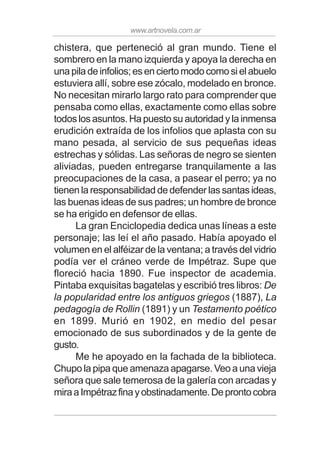 www.artnovela.com.ar
chistera, que perteneció al gran mundo. Tiene el
sombrero en la mano izquierda y apoya la derecha en
una pila de infolios; es en cierto modo como si el abuelo
estuviera allí, sobre ese zócalo, modelado en bronce.
No necesitan mirarlo largo rato para comprender que
pensaba como ellas, exactamente como ellas sobre
todos los asuntos. Ha puesto su autoridad y la inmensa
erudición extraída de los infolios que aplasta con su
mano pesada, al servicio de sus pequeñas ideas
estrechas y sólidas. Las señoras de negro se sienten
aliviadas, pueden entregarse tranquilamente a las
preocupaciones de la casa, a pasear el perro; ya no
tienen la responsabilidad de defender las santas ideas,
las buenas ideas de sus padres; un hombre de bronce
se ha erigido en defensor de ellas.
La gran Enciclopedia dedica unas líneas a este
personaje; las leí el año pasado. Había apoyado el
volumen en el alféizar de la ventana; a través del vidrio
podía ver el cráneo verde de Impétraz. Supe que
floreció hacia 1890. Fue inspector de academia.
Pintaba exquisitas bagatelas y escribió tres libros: De
la popularidad entre los antiguos griegos (1887), La
pedagogía de Rollin (1891) y un Testamento poético
en 1899. Murió en 1902, en medio del pesar
emocionado de sus subordinados y de la gente de
gusto.
Me he apoyado en la fachada de la biblioteca.
Chupo la pipa que amenaza apagarse. Veo a una vieja
señora que sale temerosa de la galería con arcadas y
miraaImpétrazfinayobstinadamente.Deprontocobra
 