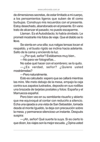 www.artnovela.com.ar
dedimensionessecretas,deestarlimitadoamicuerpo,
a los pensamientos ligeros que suben de él como
burbujas. Construyo mis recuerdos con el presente.
Estoydesechado,abandonadoenelpresente.Envano
trato de alcanzar el pasado; no puedo escaparme.
Llaman. Es elAutodidacto; lo había olvidado. Le
prometí mostrarle mis fotos de viaje. Que el diablo se lo
lleve.
Se sienta en una silla; sus nalgas tensas tocan el
respaldo, y el busto rígido se inclina hacia adelante.
Salto de la cama y enciendo la luz.
—¿Por qué, señor? Estábamos muy bien..
—No para ver fotografías...
No sabe qué hacer con el sombrero; se lo quito.
—¿Es verdad, señor? ¿Quiere usted
mostrármelas?
—Peronaturalmente.
Esto es calculado: espero que se callará mientras
las mire. Me meto debajo de la mesa, empajo la caja
contra sus zapatos lustrados, deposito en sus rodillas
una brazada de tarjetas postales y fotos: España y el
Marruecos español.
Pero bien veo en su semblante risueño y abierto
que me equivoqué al contar con reducirlo a silencio.
EchaunaojeadaaunavistadeSanSebastián,tomada
desde el monte Igueldo, la deja con precaución sobre
la mesa, y permanece silencioso un instante. Después
suspira:
—¡Ah, señor! Qué suerte la suya. Si es cierto lo
quedicen,losviajessonlamejorescuela.¿Opinausted
 