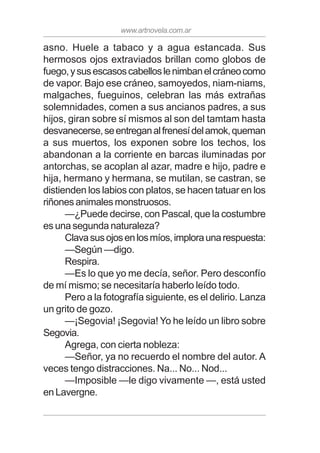 www.artnovela.com.ar
asno. Huele a tabaco y a agua estancada. Sus
hermosos ojos extraviados brillan como globos de
fuego,ysusescasoscabelloslenimbanelcráneocomo
de vapor. Bajo ese cráneo, samoyedos, niam-niams,
malgaches, fueguinos, celebran las más extrañas
solemnidades, comen a sus ancianos padres, a sus
hijos, giran sobre sí mismos al son del tamtam hasta
desvanecerse,seentreganalfrenesídelamok,queman
a sus muertos, los exponen sobre los techos, los
abandonan a la corriente en barcas iluminadas por
antorchas, se acoplan al azar, madre e hijo, padre e
hija, hermano y hermana, se mutilan, se castran, se
distienden los labios con platos, se hacen tatuar en los
riñones animales monstruosos.
—¿Puede decirse, con Pascal, que la costumbre
es una segunda naturaleza?
Clavasusojosenlosmíos,imploraunarespuesta:
—Según —digo.
Respira.
—Es lo que yo me decía, señor. Pero desconfío
de mí mismo; se necesitaría haberlo leído todo.
Pero a la fotografía siguiente, es el delirio. Lanza
un grito de gozo.
—¡Segovia! ¡Segovia! Yo he leído un libro sobre
Segovia.
Agrega, con cierta nobleza:
—Señor, ya no recuerdo el nombre del autor. A
veces tengo distracciones. Na... No... Nod...
—Imposible —le digo vivamente —, está usted
en Lavergne.
 